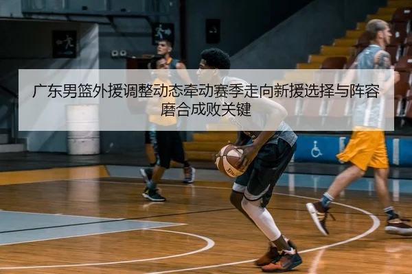 广东男篮外援调整动态牵动赛季走向新援选择与阵容磨合成败关键