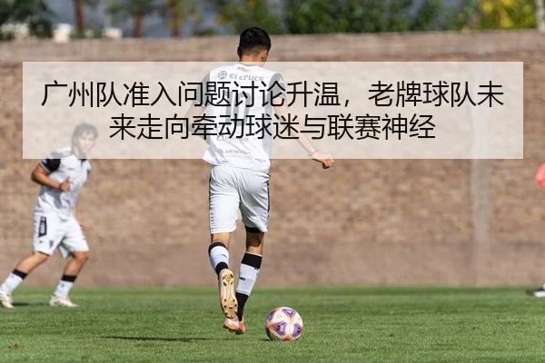 广州队准入问题讨论升温，老牌球队未来走向牵动球迷与联赛神经